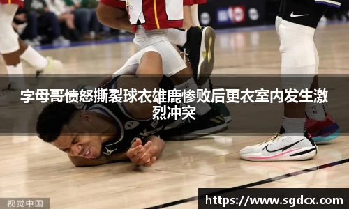 字母哥愤怒撕裂球衣雄鹿惨败后更衣室内发生激烈冲突